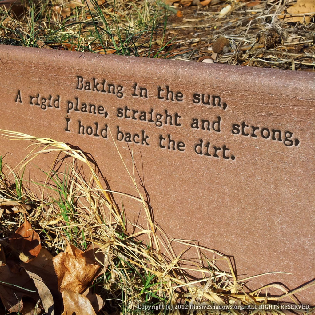 Baking in the sun, A rigid plane, straight and strong, I hold back the dirt.